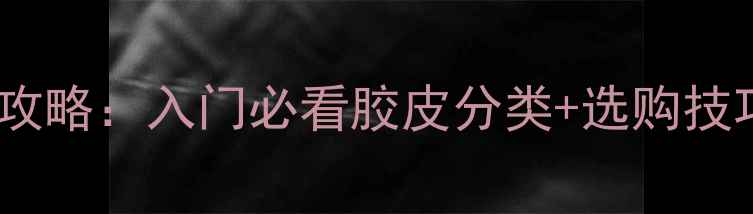 图片 🔥乒乓球胶皮全攻略：入门必看胶皮分类+选购技巧（附对比表）1