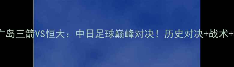 图片 🔥亚冠14决赛｜广岛三箭VS恒大：中日足球巅峰对决！历史对决+战术+观赛指南全攻略2