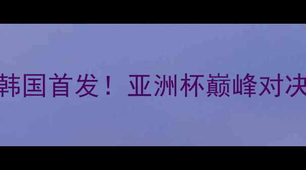 图片 🔥亚洲杯前瞻伊拉克vs韩国首发！亚洲杯巅峰对决，这些细节决定胜负！
