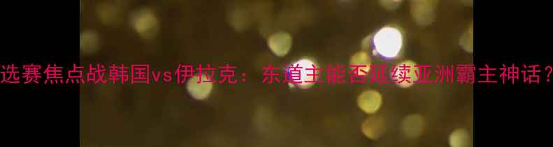 图片 🔥亚洲杯预选赛焦点战韩国vs伊拉克：东道主能否延续亚洲霸主神话？🇰🇷🇮🇶2