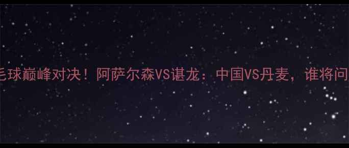 图片 🔥亚运会羽毛球巅峰对决！阿萨尔森VS谌龙：中国VS丹麦，谁将问鼎冠军？💥1