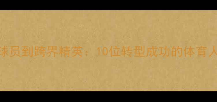 图片 🔥从职业球员到跨界精英：10位转型成功的体育人逆袭之路