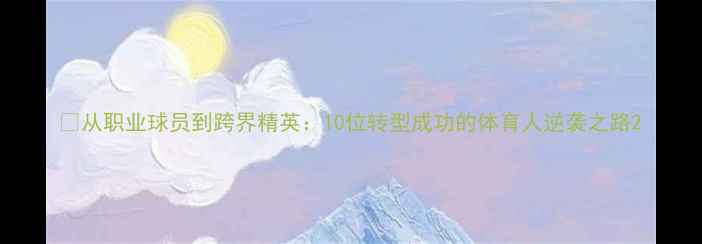 图片 🔥从职业球员到跨界精英：10位转型成功的体育人逆袭之路2