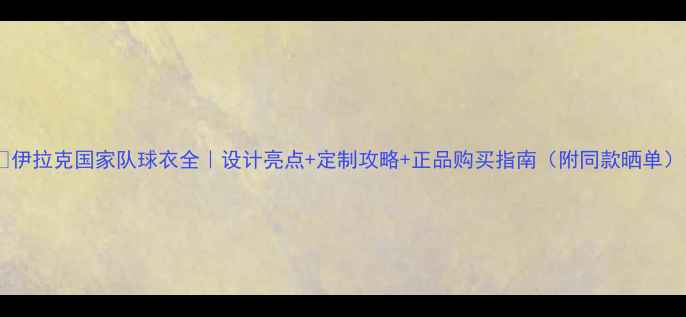图片 🔥伊拉克国家队球衣全｜设计亮点+定制攻略+正品购买指南（附同款晒单）1