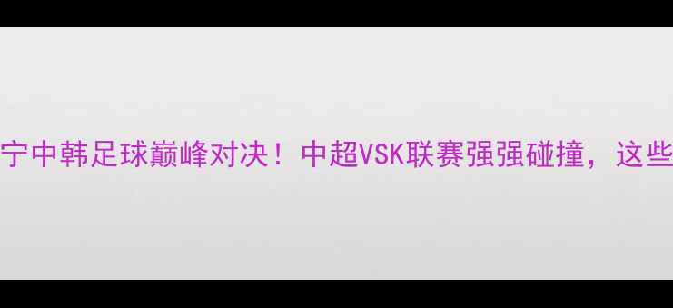 图片 🔥全北现代VS江苏苏宁中韩足球巅峰对决！中超VSK联赛强强碰撞，这些看点让你熬夜不亏！
