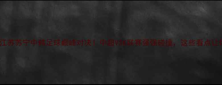 图片 🔥全北现代VS江苏苏宁中韩足球巅峰对决！中超VSK联赛强强碰撞，这些看点让你熬夜不亏！2