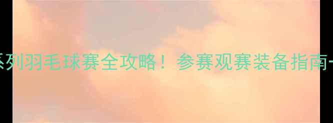 图片 🔥全国U系列羽毛球赛全攻略！参赛观赛装备指南一篇搞定1