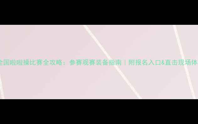 图片 🔥全国啦啦操比赛全攻略：参赛观赛装备指南｜附报名入口&直击现场体验1