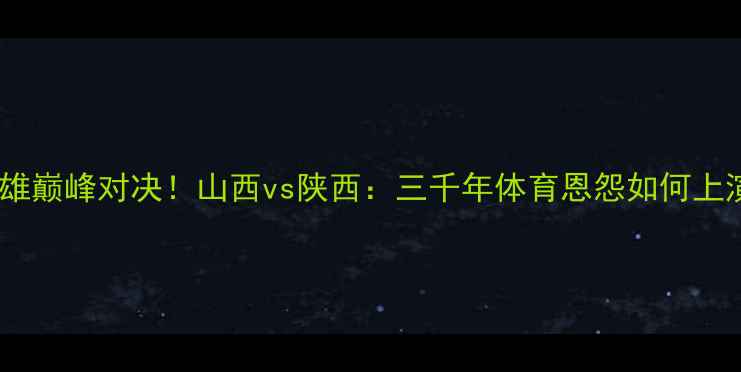 图片 🔥全运会晋陕双雄巅峰对决！山西vs陕西：三千年体育恩怨如何上演热血终极战？2