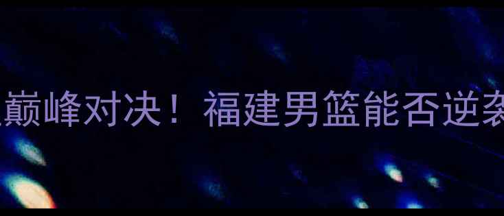 图片 🔥全运会福建vs新疆巅峰对决！福建男篮能否逆袭？新疆铁血防守🔥2