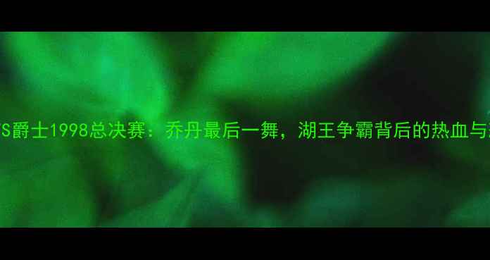 图片 🔥公牛VS爵士1998总决赛：乔丹最后一舞，湖王争霸背后的热血与悲情🔥1