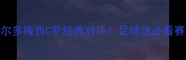 图片 🔥内马尔罗纳尔多梅西C罗经典对决！足球迷必看赛事+观赛攻略1