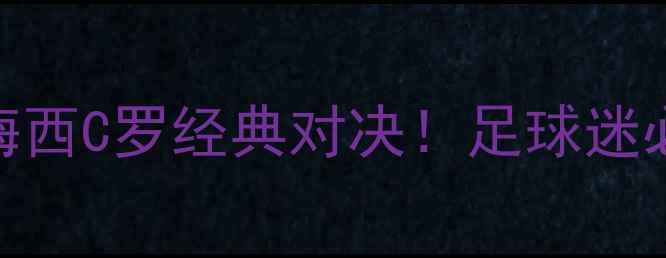 图片 🔥内马尔罗纳尔多梅西C罗经典对决！足球迷必看赛事+观赛攻略2