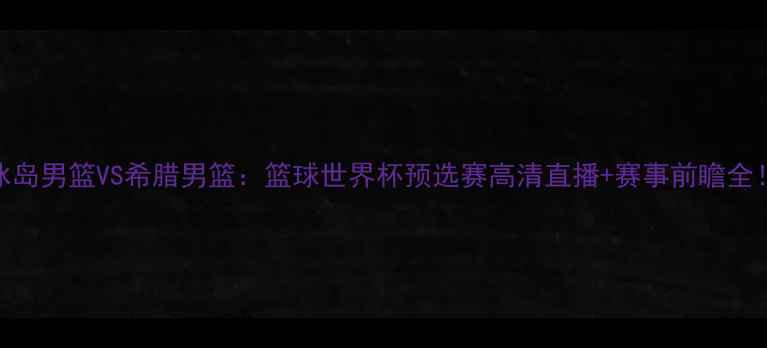 图片 🔥冰岛男篮VS希腊男篮：篮球世界杯预选赛高清直播+赛事前瞻全！💥