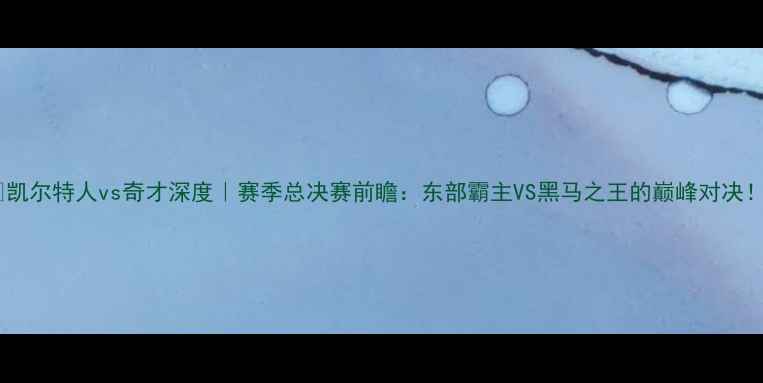 图片 🔥凯尔特人vs奇才深度｜赛季总决赛前瞻：东部霸主VS黑马之王的巅峰对决！1