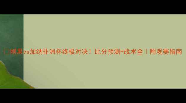 图片 🔥刚果vs加纳非洲杯终极对决！比分预测+战术全｜附观赛指南