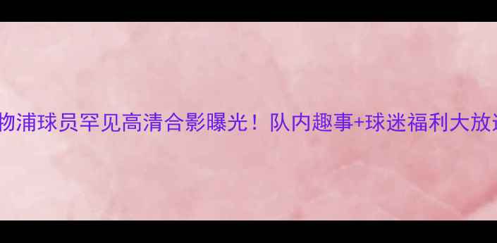 图片 🔥利物浦球员罕见高清合影曝光！队内趣事+球迷福利大放送🔥2
