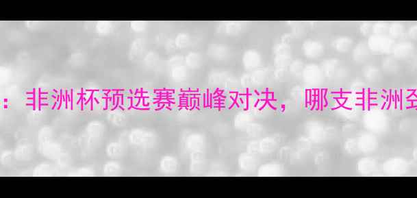 图片 🔥加蓬VS科特迪瓦：非洲杯预选赛巅峰对决，哪支非洲劲旅更胜一筹？🔥1