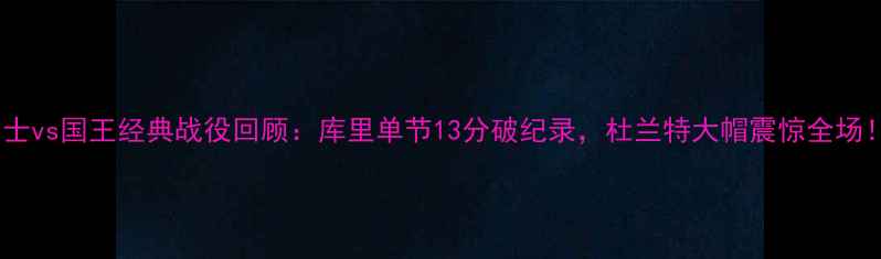 图片 🔥勇士vs国王经典战役回顾：库里单节13分破纪录，杜兰特大帽震惊全场！🏀2