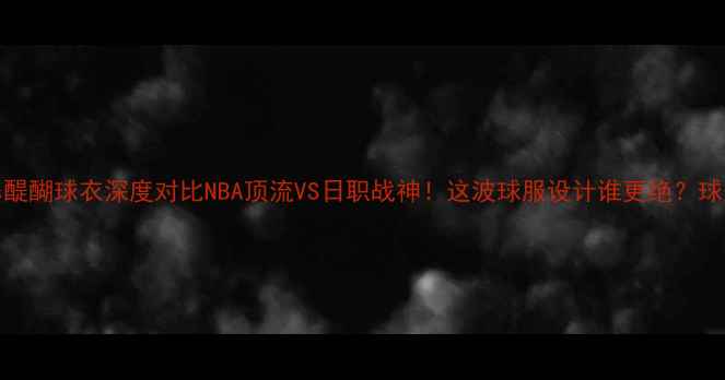 图片 🔥勇士vs醍醐球衣深度对比NBA顶流VS日职战神！这波球服设计谁更绝？球迷必看！