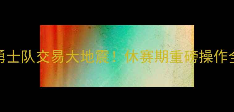 图片 🔥勇士队交易大地震！休赛期重磅操作全🔥