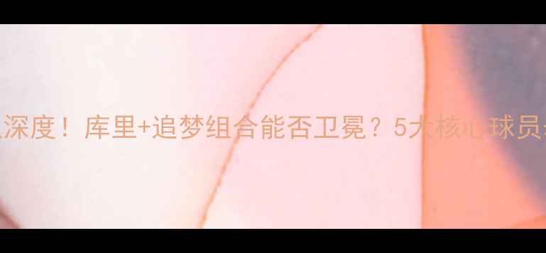 图片 🔥勇士队深度！库里+追梦组合能否卫冕？5大核心球员表现预测