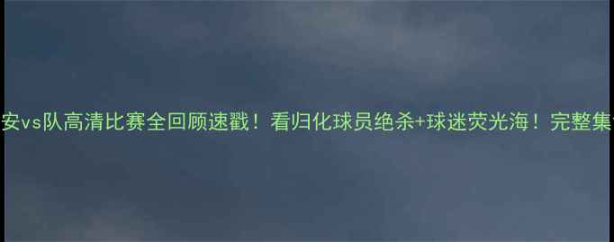 图片 🔥北京国安vs队高清比赛全回顾速戳！看归化球员绝杀+球迷荧光海！完整集锦+战术1