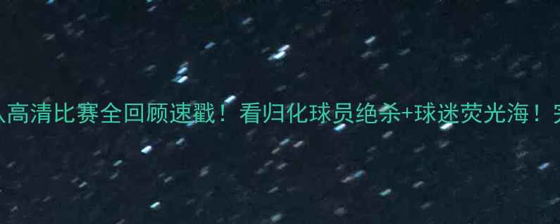 图片 🔥北京国安vs队高清比赛全回顾速戳！看归化球员绝杀+球迷荧光海！完整集锦+战术2