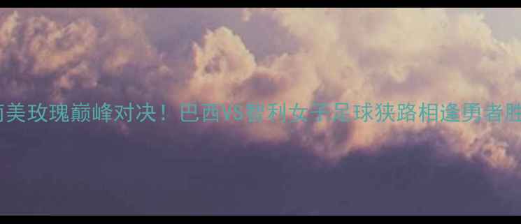 图片 🔥南美玫瑰巅峰对决！巴西VS智利女子足球狭路相逢勇者胜🔥2