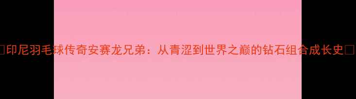 图片 🔥印尼羽毛球传奇安赛龙兄弟：从青涩到世界之巅的钻石组合成长史🔥1