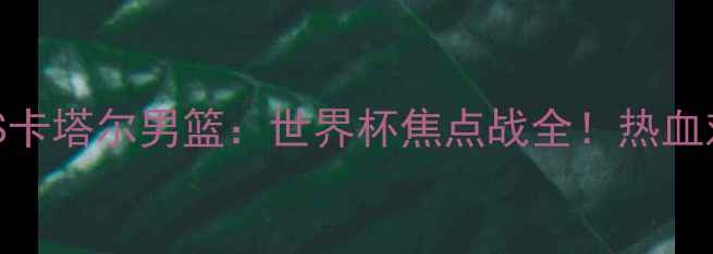 图片 🔥叙利亚男篮VS卡塔尔男篮：世界杯焦点战全！热血对决燃爆赛场💥