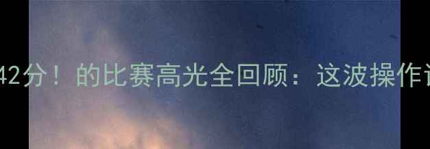 图片 🔥哈德森狂砍42分！的比赛高光全回顾：这波操作让全网沸腾！1