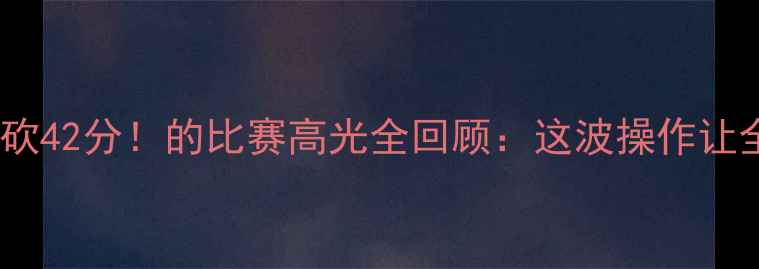 图片 🔥哈德森狂砍42分！的比赛高光全回顾：这波操作让全网沸腾！2