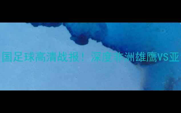 图片 🔥喀麦隆VS中国足球高清战报！深度非洲雄鹰VS亚洲龙对决看点