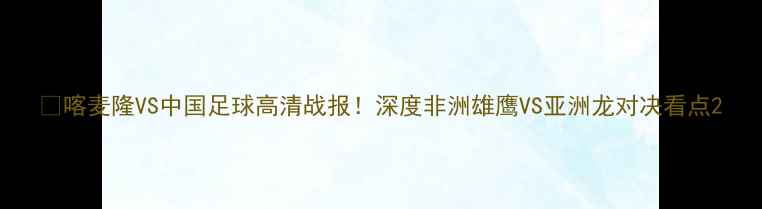 图片 🔥喀麦隆VS中国足球高清战报！深度非洲雄鹰VS亚洲龙对决看点2
