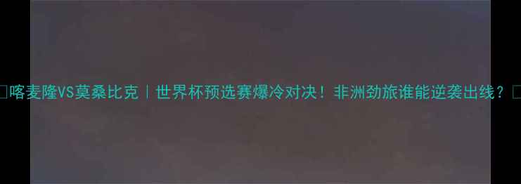 图片 🔥喀麦隆VS莫桑比克｜世界杯预选赛爆冷对决！非洲劲旅谁能逆袭出线？🔥