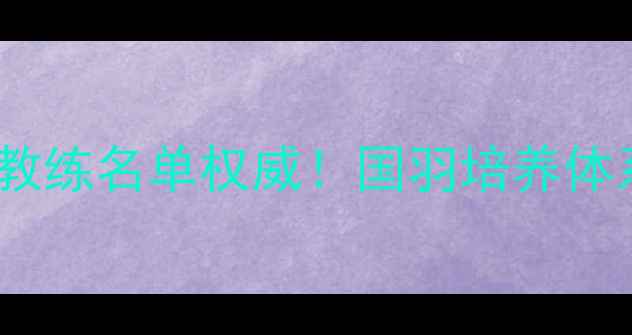 图片 🔥国家队羽毛球教练名单权威！国羽培养体系与战术革新🏆1