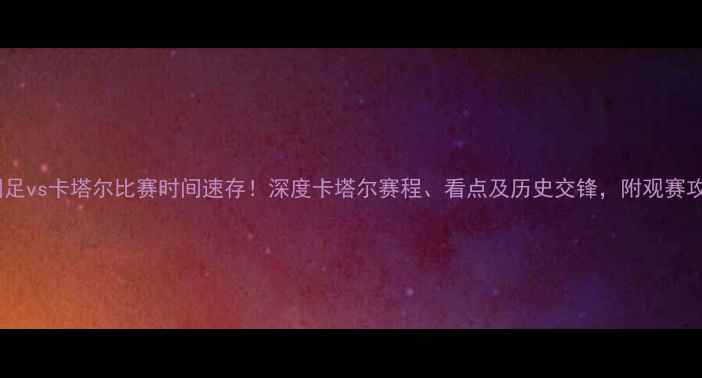 图片 🔥国足vs卡塔尔比赛时间速存！深度卡塔尔赛程、看点及历史交锋，附观赛攻略1