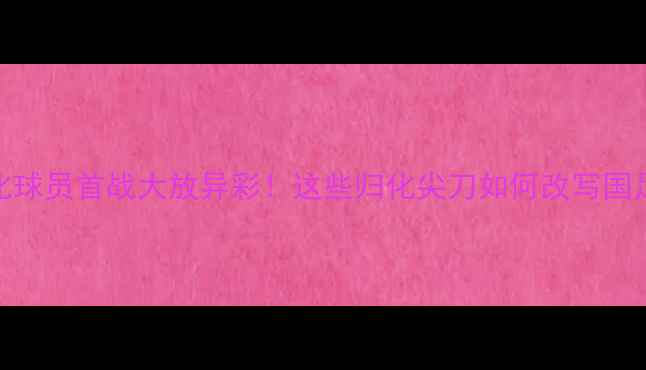 图片 🔥国足归化球员首战大放异彩！这些归化尖刀如何改写国足历史？💥