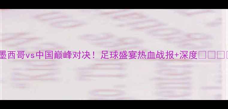 图片 🔥墨西哥vs中国巅峰对决！足球盛宴热血战报+深度🇲🇽🇨🇳1
