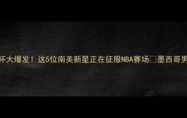 图片 🔥墨西哥男篮世界杯大爆发！这5位南美新星正在征服NBA赛场🏀墨西哥男篮NBA球星养成记1