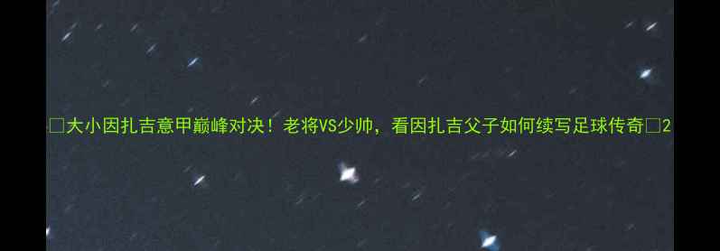 图片 🔥大小因扎吉意甲巅峰对决！老将VS少帅，看因扎吉父子如何续写足球传奇🔥2