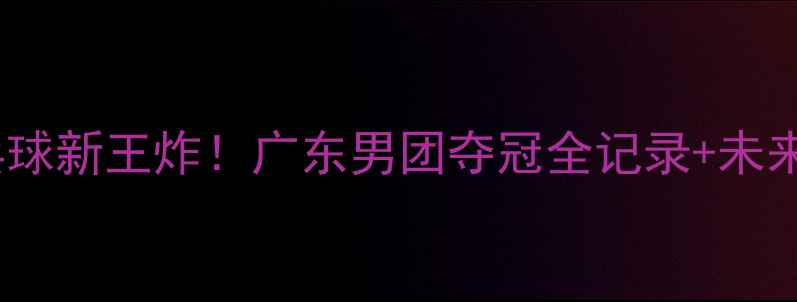 图片 🔥大湾区乒乓球新王炸！广东男团夺冠全记录+未来战力分析🏆1