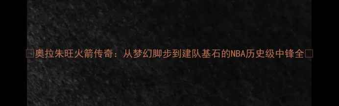 图片 🔥奥拉朱旺火箭传奇：从梦幻脚步到建队基石的NBA历史级中锋全🔥