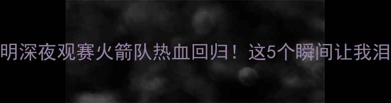 图片 🔥姚明深夜观赛火箭队热血回归！这5个瞬间让我泪目！