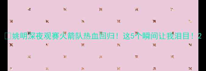 图片 🔥姚明深夜观赛火箭队热血回归！这5个瞬间让我泪目！2