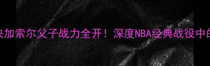 图片 🔥小牛VS公牛巅峰对决加索尔父子战力全开！深度NBA经典战役中的战术博弈与传奇传承
