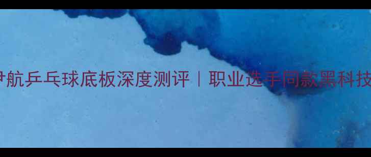 图片 🔥尹航乒乓球底板深度测评｜职业选手同款黑科技🔥1