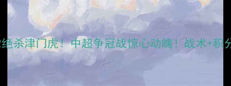 图片 🔥山东泰山3-2绝杀津门虎！中超争冠战惊心动魄！战术+积分榜实时更新🔥