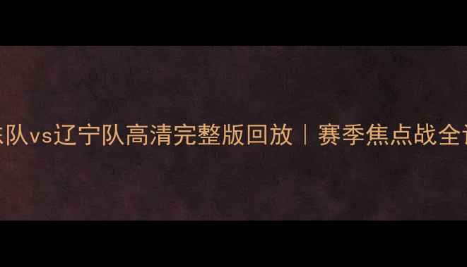 图片 🔥山东队vs辽宁队高清完整版回放｜赛季焦点战全记录🔥